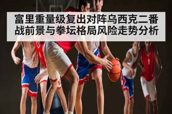 富里重量级复出对阵乌西克二番战前景与拳坛格局风险走势分析